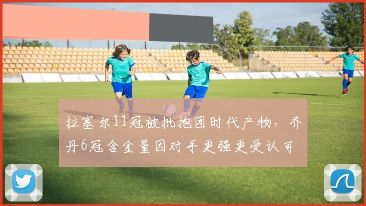 拉塞尔11冠被批抱团时代产物，乔丹6冠含金量因对手更强更受认可