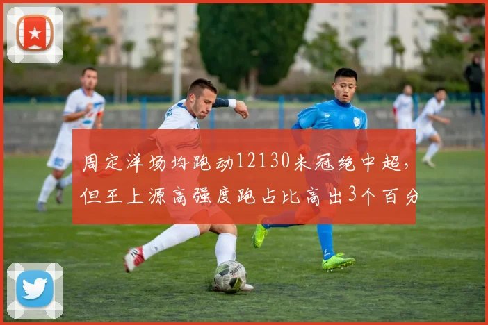 周定洋场均跑动12130米冠绝中超，但王上源高强度跑占比高出3个百分点