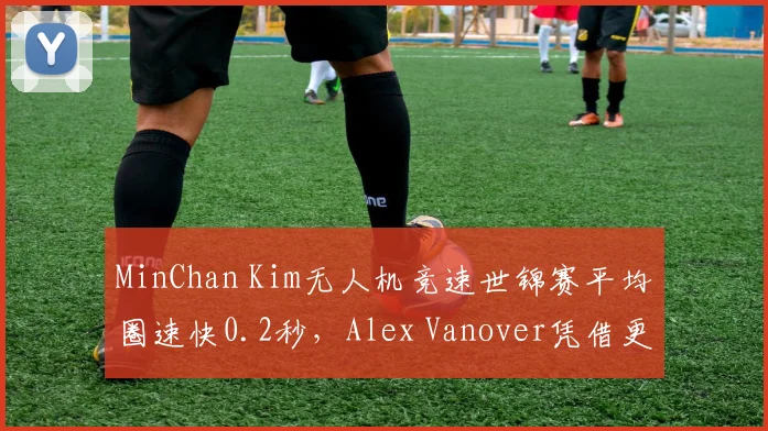 MinChan Kim无人机竞速世锦赛平均圈速快0.2秒，Alex Vanover凭借更少失误夺冠，稳定性对决速度