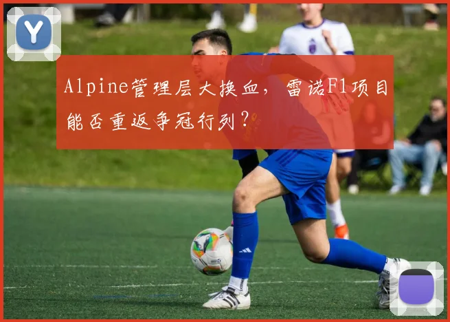 Alpine管理层大换血，雷诺F1项目能否重返争冠行列？