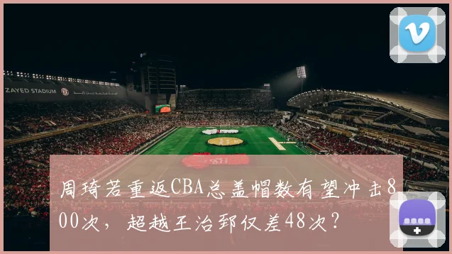 周琦若重返CBA总盖帽数有望冲击800次，超越王治郅仅差48次？