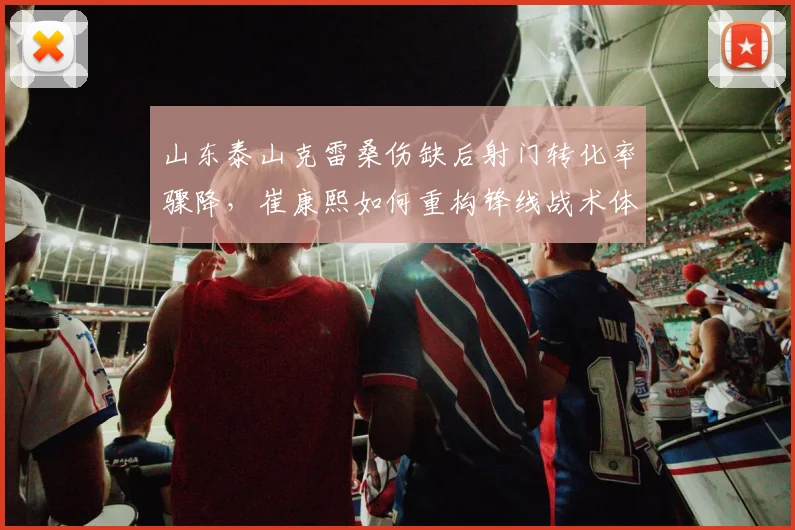 山东泰山克雷桑伤缺后射门转化率骤降，崔康熙如何重构锋线战术体系