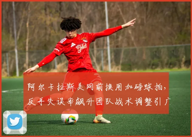 阿尔卡拉斯美网前换用加磅球拍,反手失误率飙升团队战术调整引广泛质疑