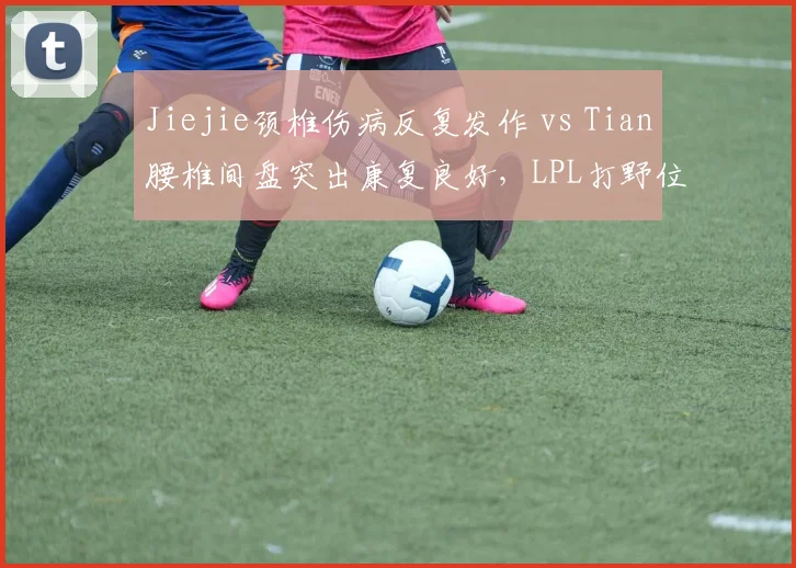 Jiejie颈椎伤病反复发作 vs Tian腰椎间盘突出康复良好，LPL打野位回归节奏两极